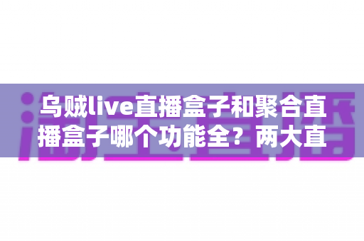 乌贼live直播盒子和聚合直播盒子哪个功能全?两大直播盒子功能深度对比全解析 乌贼live直播盒子和聚合直播盒子哪个功能全?两大直播盒子功能深度对比全解析