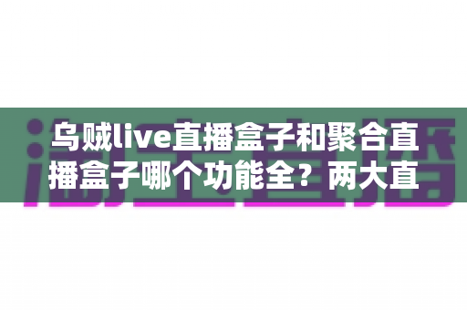 乌贼live直播盒子和聚合直播盒子哪个功能全？两大直播盒子功能深度对比全解析