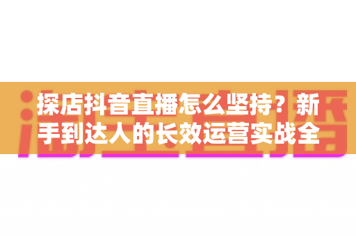 探店抖音直播怎么坚持？新手到达人的长效运营实战全攻略