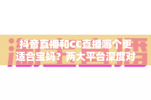 抖音直播和CC直播哪个更适合宝妈？两大平台深度对比帮你找到答案