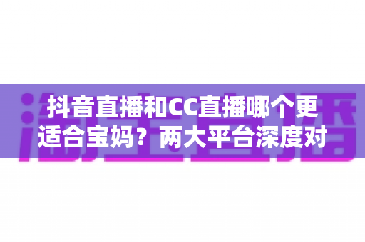 抖音直播和CC直播哪个更适合宝妈？两大平台深度对比帮你找到答案