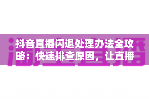 抖音直播闪退处理办法全攻略:快速排查原因,让直播流畅不中断 抖音直播闪退处理办法全攻略:快速排查原因,让直播流畅不中断