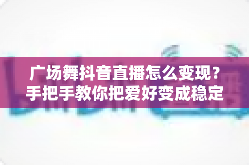 广场舞抖音直播怎么变现?手把手教你把爱好变成稳定收入的实战指南 广场舞抖音直播怎么变现?手把手教你把爱好变成稳定收入的实战指南