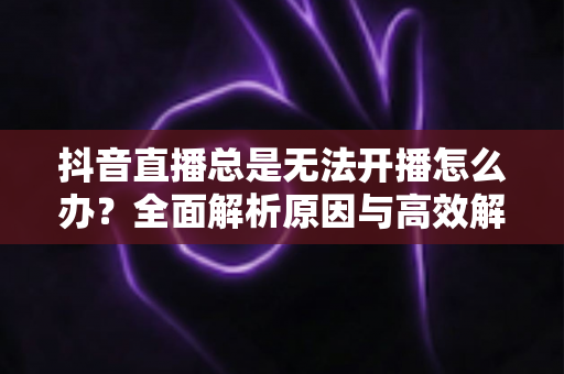 抖音直播总是无法开播怎么办?全面解析原因与高效解决方案指南 抖音直播总是无法开播怎么办?全面解析原因与高效解决方案指南