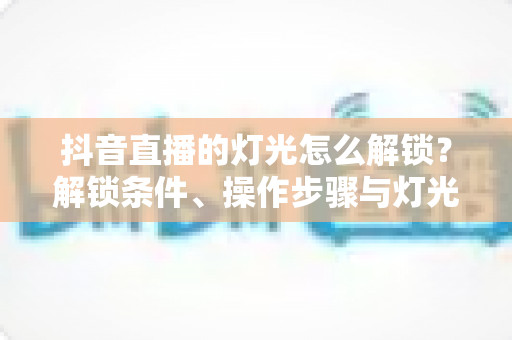 抖音直播的灯光怎么解锁?解锁条件、操作步骤与灯光效果优化全攻略 抖音直播的灯光怎么解锁?解锁条件、操作步骤与灯光效果优化全攻略