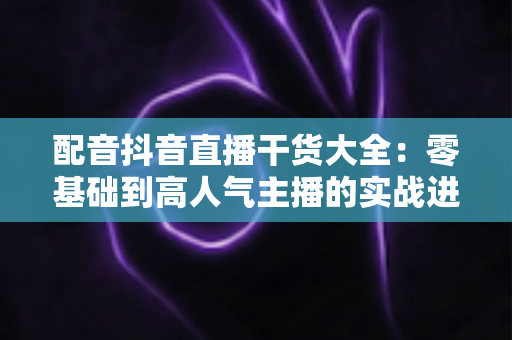 配音抖音直播干货大全：零基础到高人气主播的实战进阶指南