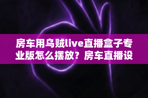 房车用乌贼live直播盒子专业版怎么摆放?房车直播设备安装位置全攻略与实用技巧 房车用乌贼live直播盒子专业版怎么摆放?房车直播设备安装位置全攻略与实用技巧