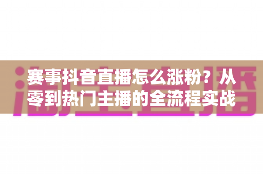 赛事抖音直播怎么涨粉？从零到热门主播的全流程实战涨粉攻略