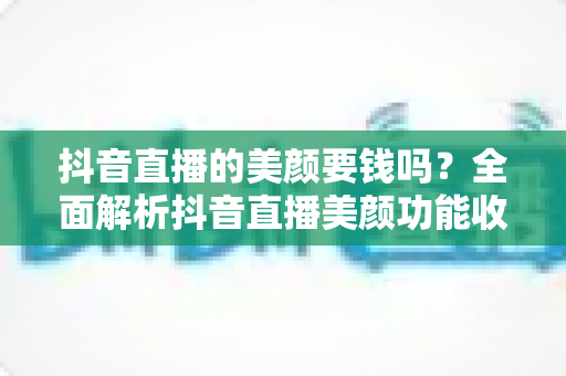 抖音直播的美颜要钱吗?全面解析抖音直播美颜功能收费情况与免费使用指南 抖音直播的美颜要钱吗?全面解析抖音直播美颜功能收费情况与免费使用指南