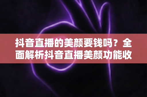 抖音直播的美颜要钱吗?全面解析抖音直播美颜功能收费情况与免费使用指南 抖音直播的美颜要钱吗?全面解析抖音直播美颜功能收费情况与免费使用指南