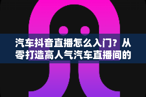 汽车抖音直播怎么入门？从零打造高人气汽车直播间的完整实战指南