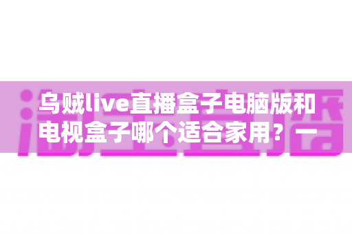 乌贼live直播盒子电脑版和电视盒子哪个适合家用？一文看懂家庭观影选购全攻略