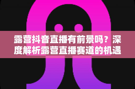 露营抖音直播有前景吗？深度解析露营直播赛道的机遇、挑战与变现路径