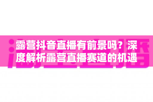 露营抖音直播有前景吗？深度解析露营直播赛道的机遇、挑战与变现路径