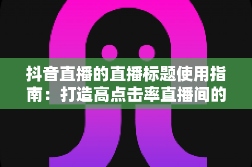 抖音直播的直播标题使用指南:打造高点击率直播间的完整攻略 抖音直播的直播标题使用指南:打造高点击率直播间的完整攻略