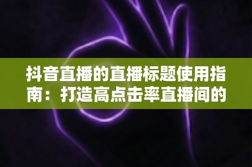 抖音直播的直播标题使用指南:打造高点击率直播间的完整攻略 抖音直播的直播标题使用指南:打造高点击率直播间的完整攻略