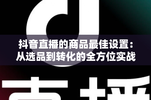抖音直播的商品最佳设置:从选品到转化的全方位实战指南 抖音直播的商品最佳设置:从选品到转化的全方位实战指南