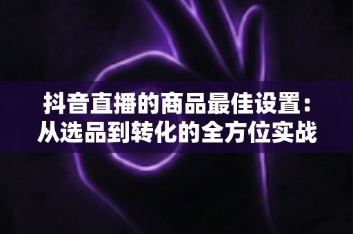 抖音直播的商品最佳设置:从选品到转化的全方位实战指南 抖音直播的商品最佳设置:从选品到转化的全方位实战指南