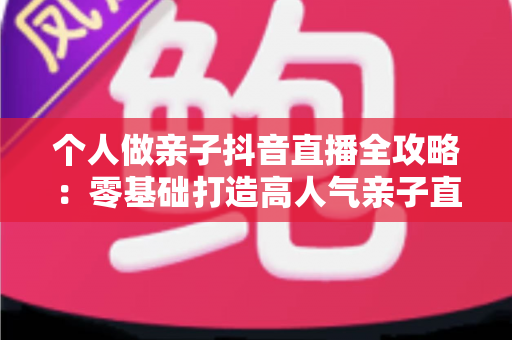 个人做亲子抖音直播全攻略：零基础打造高人气亲子直播间的实用指南