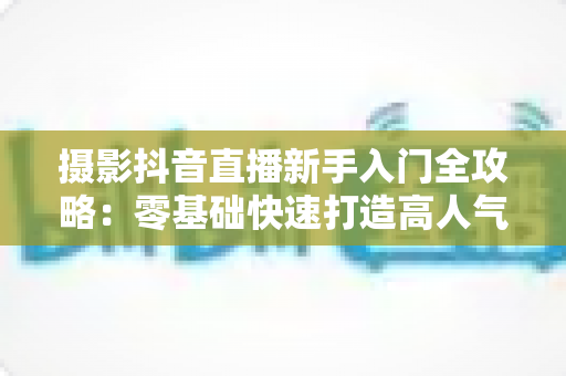 摄影抖音直播新手入门全攻略:零基础快速打造高人气摄影直播间的实用指南 摄影抖音直播新手入门全攻略:零基础快速打造高人气摄影直播间的实用指南