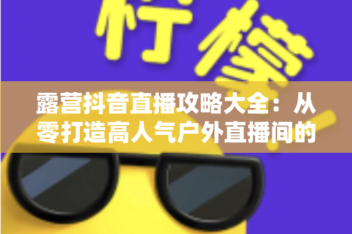 露营抖音直播攻略大全:从零打造高人气户外直播间的完整指南 露营抖音直播攻略大全:从零打造高人气户外直播间的完整指南