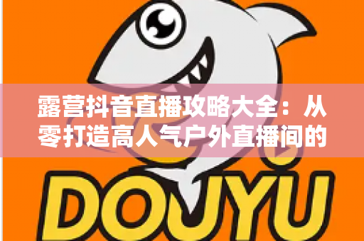 露营抖音直播攻略大全:从零打造高人气户外直播间的完整指南 露营抖音直播攻略大全:从零打造高人气户外直播间的完整指南