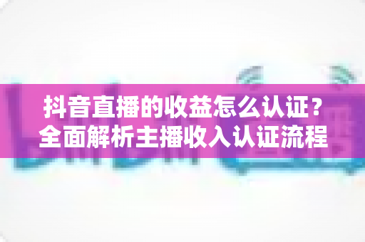 抖音直播的收益怎么认证?全面解析主播收入认证流程与实用技巧 抖音直播的收益怎么认证?全面解析主播收入认证流程与实用技巧