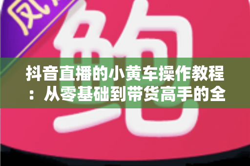 抖音直播的小黄车操作教程:从零基础到带货高手的全流程实战指南 抖音直播的小黄车操作教程:从零基础到带货高手的全流程实战指南