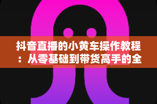 抖音直播的小黄车操作教程:从零基础到带货高手的全流程实战指南 抖音直播的小黄车操作教程:从零基础到带货高手的全流程实战指南