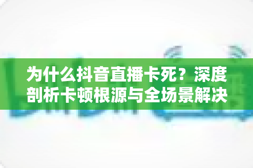 为什么抖音直播卡死?深度剖析卡顿根源与全场景解决方案大全 为什么抖音直播卡死?深度剖析卡顿根源与全场景解决方案大全