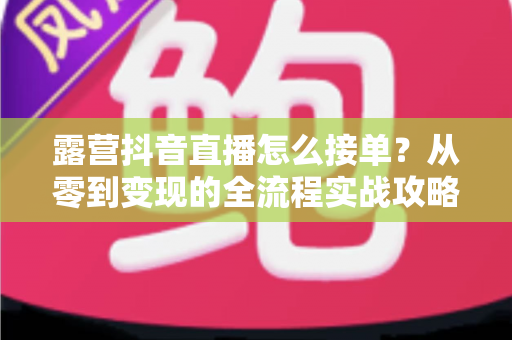 露营抖音直播怎么接单?从零到变现的全流程实战攻略与技巧详解 露营抖音直播怎么接单?从零到变现的全流程实战攻略与技巧详解
