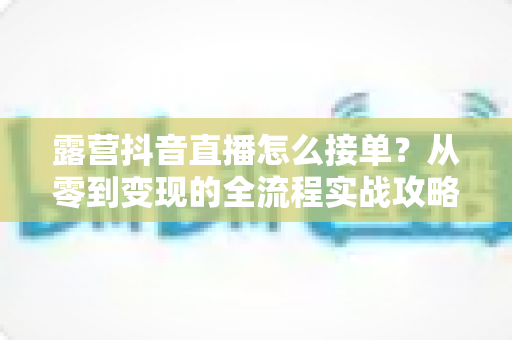 露营抖音直播怎么接单？从零到变现的全流程实战攻略与技巧详解