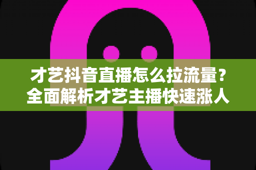 才艺抖音直播怎么拉流量?全面解析才艺主播快速涨人气实战指南 才艺抖音直播怎么拉流量?全面解析才艺主播快速涨人气实战指南