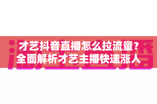 才艺抖音直播怎么拉流量?全面解析才艺主播快速涨人气实战指南 才艺抖音直播怎么拉流量?全面解析才艺主播快速涨人气实战指南