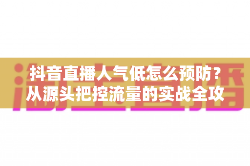 抖音直播人气低怎么预防?从源头把控流量的实战全攻略 抖音直播人气低怎么预防?从源头把控流量的实战全攻略
