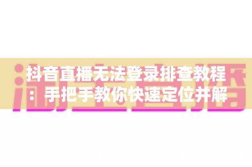 抖音直播无法登录排查教程：手把手教你快速定位并解决登录故障的完整指南