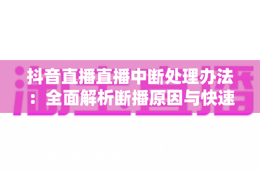 抖音直播直播中断处理办法:全面解析断播原因与快速恢复实战指南 抖音直播直播中断处理办法:全面解析断播原因与快速恢复实战指南
