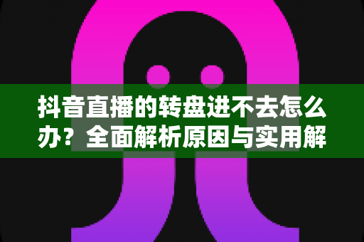 抖音直播的转盘进不去怎么办?全面解析原因与实用解决方法指南 抖音直播的转盘进不去怎么办?全面解析原因与实用解决方法指南