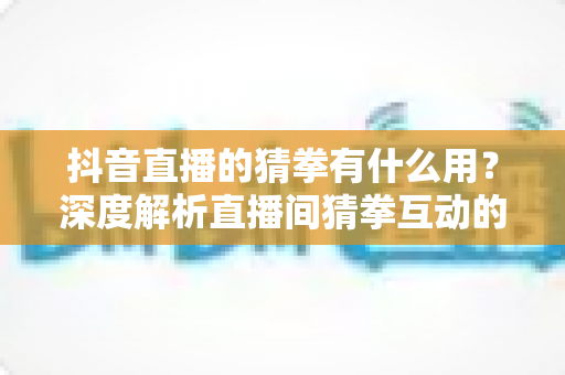 抖音直播的猜拳有什么用？深度解析直播间猜拳互动的价值、玩法与实战技巧