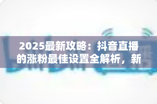 2025最新攻略:抖音直播的涨粉最佳设置全解析,新手也能快速突破万粉 2025最新攻略:抖音直播的涨粉最佳设置全解析,新手也能快速突破万粉