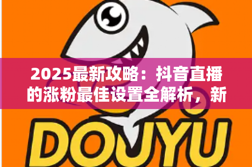 2025最新攻略:抖音直播的涨粉最佳设置全解析,新手也能快速突破万粉 2025最新攻略:抖音直播的涨粉最佳设置全解析,新手也能快速突破万粉
