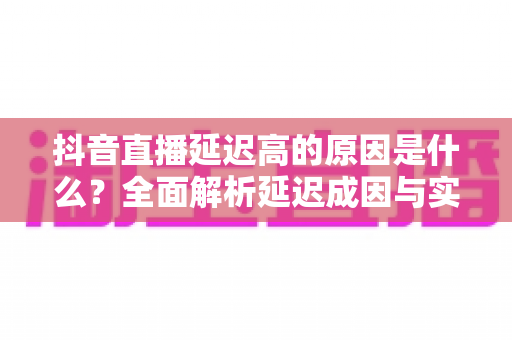 抖音直播延迟高的原因是什么?全面解析延迟成因与实用优化方案 抖音直播延迟高的原因是什么?全面解析延迟成因与实用优化方案