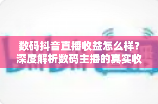 数码抖音直播收益怎么样？深度解析数码主播的真实收入水平与赚钱潜力