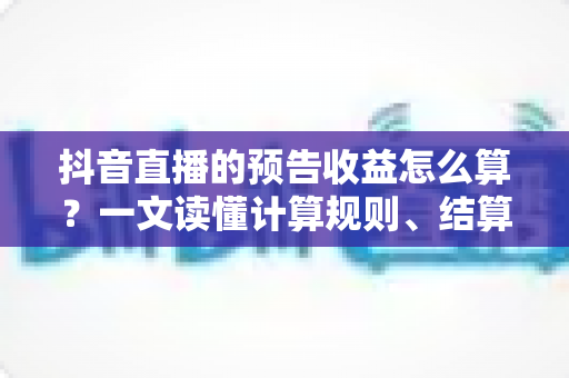 抖音直播的预告收益怎么算？一文读懂计算规则、结算流程与提升技巧