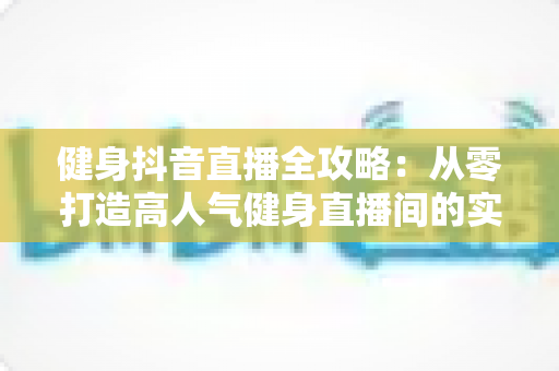 健身抖音直播全攻略：从零打造高人气健身直播间的实战秘籍