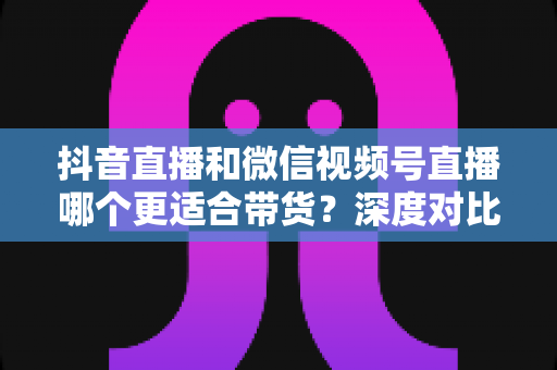 抖音直播和微信视频号直播哪个更适合带货?深度对比分析与实战选型指南 抖音直播和微信视频号直播哪个更适合带货?深度对比分析与实战选型指南