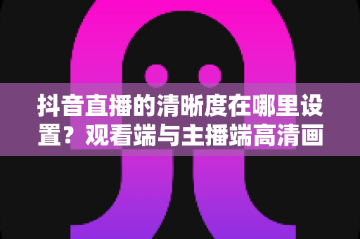 抖音直播的清晰度在哪里设置?观看端与主播端高清画质设置全攻略 抖音直播的清晰度在哪里设置?观看端与主播端高清画质设置全攻略