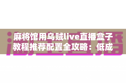 麻将馆用乌贼live直播盒子教程推荐配置全攻略:低成本打造高清麻将直播间的实用指南 麻将馆用乌贼live直播盒子教程推荐配置全攻略:低成本打造高清麻将直播间的实用指南