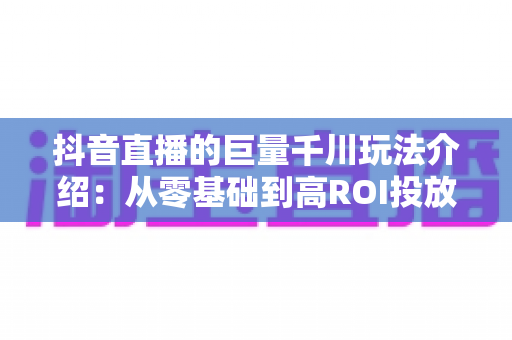 抖音直播的巨量千川玩法介绍:从零基础到高ROI投放的实战全攻略 抖音直播的巨量千川玩法介绍:从零基础到高ROI投放的实战全攻略
