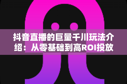 抖音直播的巨量千川玩法介绍:从零基础到高ROI投放的实战全攻略 抖音直播的巨量千川玩法介绍:从零基础到高ROI投放的实战全攻略